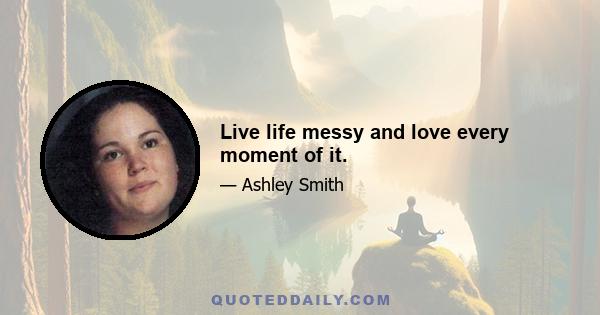 Live life messy and love every moment of it.