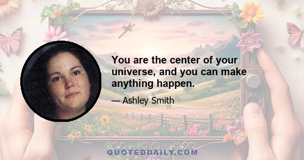 You are the center of your universe, and you can make anything happen.