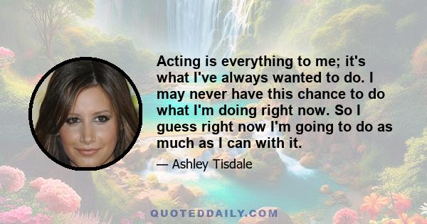 Acting is everything to me; it's what I've always wanted to do. I may never have this chance to do what I'm doing right now. So I guess right now I'm going to do as much as I can with it.