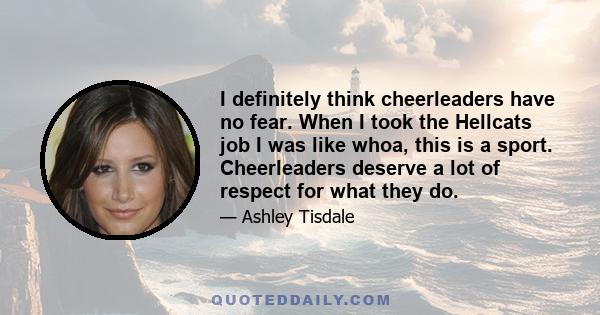 I definitely think cheerleaders have no fear. When I took the Hellcats job I was like whoa, this is a sport. Cheerleaders deserve a lot of respect for what they do.