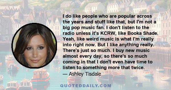 I do like people who are popular across the years and stuff like that, but I'm not a big pop music fan. I don't listen to the radio unless it's KCRW, like Booka Shade. Yeah, like weird music is what I'm really into