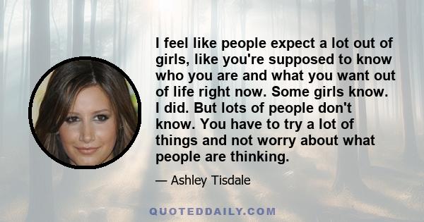 I feel like people expect a lot out of girls, like you're supposed to know who you are and what you want out of life right now. Some girls know. I did. But lots of people don't know. You have to try a lot of things and