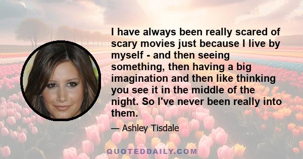 I have always been really scared of scary movies just because I live by myself - and then seeing something, then having a big imagination and then like thinking you see it in the middle of the night. So I've never been