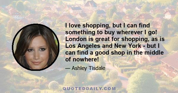 I love shopping, but I can find something to buy wherever I go! London is great for shopping, as is Los Angeles and New York - but I can find a good shop in the middle of nowhere!