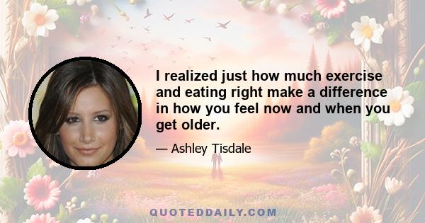 I realized just how much exercise and eating right make a difference in how you feel now and when you get older.