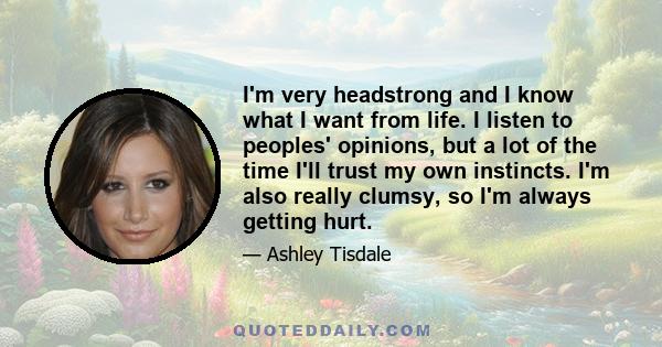 I'm very headstrong and I know what I want from life. I listen to peoples' opinions, but a lot of the time I'll trust my own instincts. I'm also really clumsy, so I'm always getting hurt.