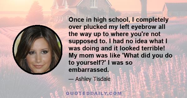 Once in high school, I completely over plucked my left eyebrow all the way up to where you're not supposed to. I had no idea what I was doing and it looked terrible! My mom was like 'What did you do to yourself?' I was