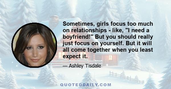 Sometimes, girls focus too much on relationships - like, I need a boyfriend! But you should really just focus on yourself. But it will all come together when you least expect it.