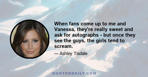 When fans come up to me and Vanessa, they're really sweet and ask for autographs - but once they see the guys, the girls tend to scream.