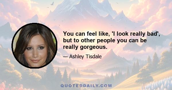 You can feel like, 'I look really bad', but to other people you can be really gorgeous.