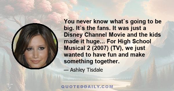 You never know what`s going to be big. It`s the fans. It was just a Disney Channel Movie and the kids made it huge... For High School Musical 2 (2007) (TV), we just wanted to have fun and make something together.