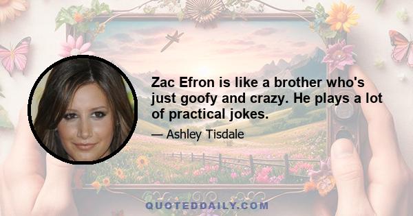 Zac Efron is like a brother who's just goofy and crazy. He plays a lot of practical jokes.