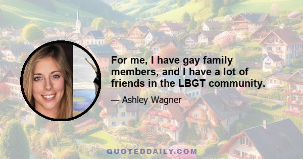 For me, I have gay family members, and I have a lot of friends in the LBGT community.