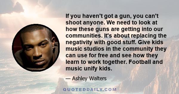 If you haven't got a gun, you can't shoot anyone. We need to look at how these guns are getting into our communities. It's about replacing the negativity with good stuff. Give kids music studios in the community they