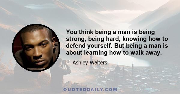 You think being a man is being strong, being hard, knowing how to defend yourself. But being a man is about learning how to walk away.