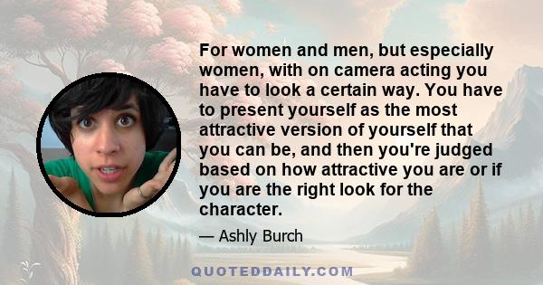 For women and men, but especially women, with on camera acting you have to look a certain way. You have to present yourself as the most attractive version of yourself that you can be, and then you're judged based on how 