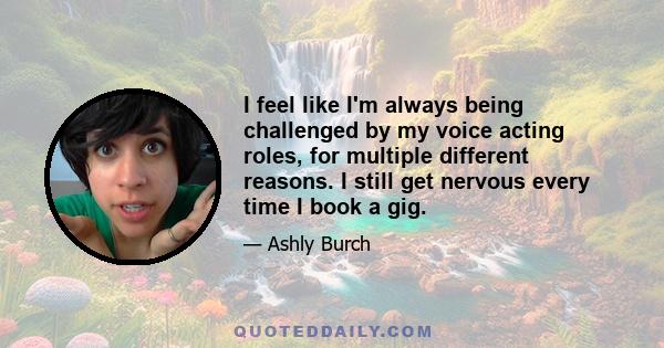 I feel like I'm always being challenged by my voice acting roles, for multiple different reasons. I still get nervous every time I book a gig.