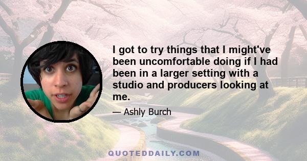 I got to try things that I might've been uncomfortable doing if I had been in a larger setting with a studio and producers looking at me.