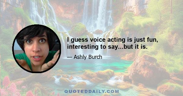 I guess voice acting is just fun, interesting to say...but it is.