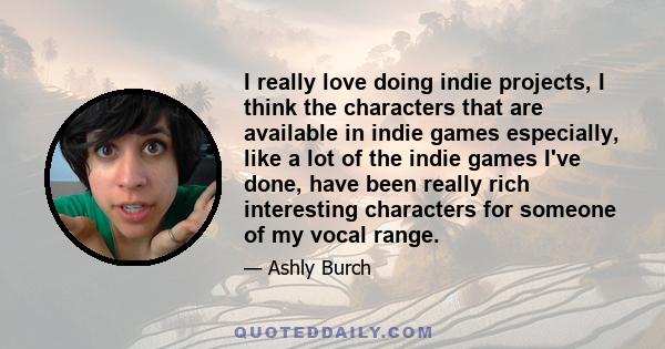 I really love doing indie projects, I think the characters that are available in indie games especially, like a lot of the indie games I've done, have been really rich interesting characters for someone of my vocal