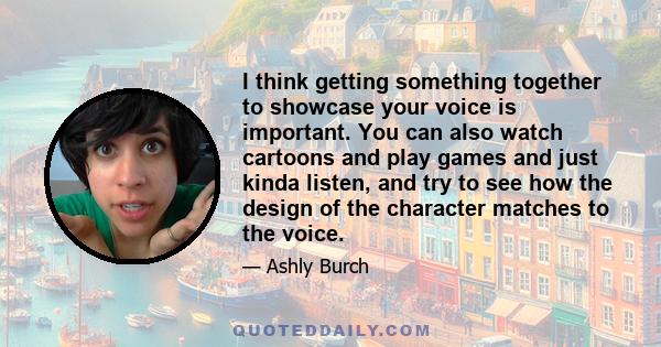 I think getting something together to showcase your voice is important. You can also watch cartoons and play games and just kinda listen, and try to see how the design of the character matches to the voice.