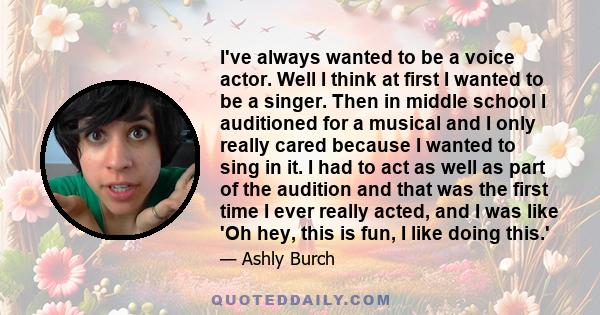 I've always wanted to be a voice actor. Well I think at first I wanted to be a singer. Then in middle school I auditioned for a musical and I only really cared because I wanted to sing in it. I had to act as well as