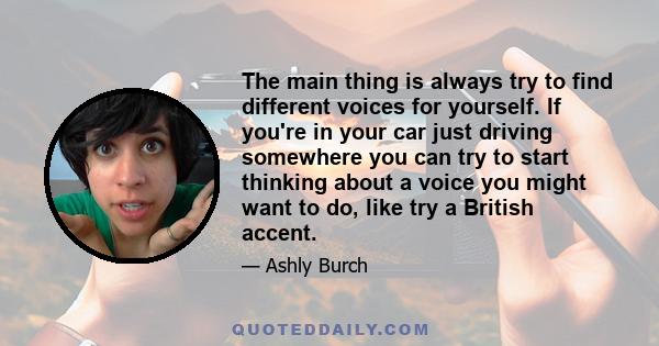 The main thing is always try to find different voices for yourself. If you're in your car just driving somewhere you can try to start thinking about a voice you might want to do, like try a British accent.