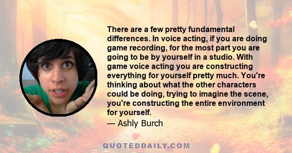 There are a few pretty fundamental differences. In voice acting, if you are doing game recording, for the most part you are going to be by yourself in a studio. With game voice acting you are constructing everything for 