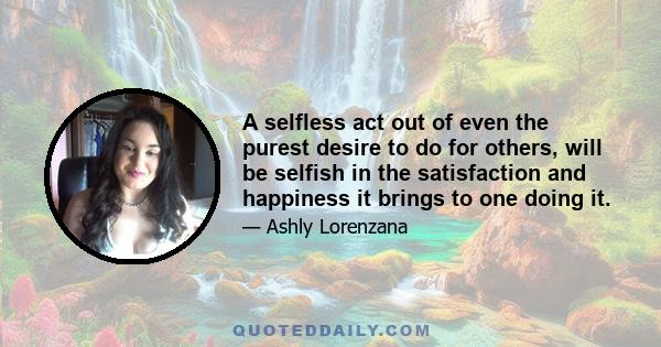 A selfless act out of even the purest desire to do for others, will be selfish in the satisfaction and happiness it brings to one doing it.