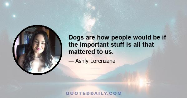 Dogs are how people would be if the important stuff is all that mattered to us.