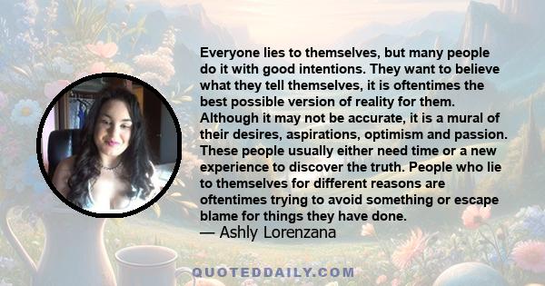 Everyone lies to themselves, but many people do it with good intentions. They want to believe what they tell themselves, it is oftentimes the best possible version of reality for them. Although it may not be accurate,