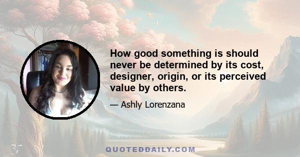 How good something is should never be determined by its cost, designer, origin, or its perceived value by others.