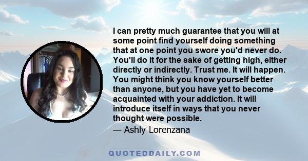 I can pretty much guarantee that you will at some point find yourself doing something that at one point you swore you'd never do. You'll do it for the sake of getting high, either directly or indirectly. Trust me. It