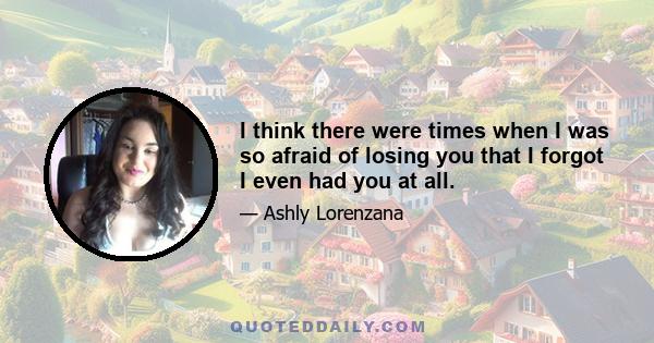 I think there were times when I was so afraid of losing you that I forgot I even had you at all.