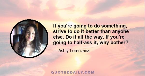 If you're going to do something, strive to do it better than anyone else. Do it all the way. If you're going to half-ass it, why bother?