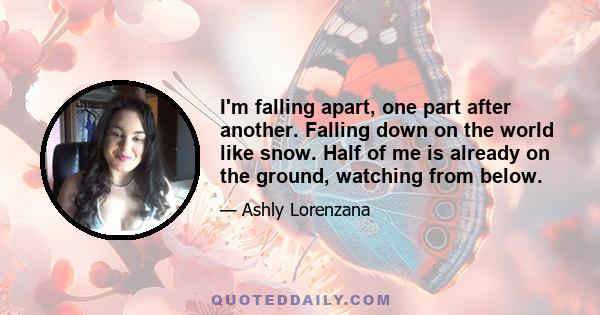 I'm falling apart, one part after another. Falling down on the world like snow. Half of me is already on the ground, watching from below.