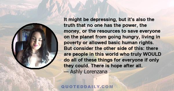 It might be depressing, but it's also the truth that no one has the power, the money, or the resources to save everyone on the planet from going hungry, living in poverty or allowed basic human rights. But consider the