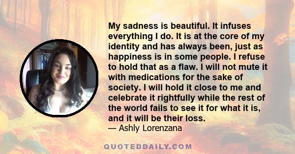 My sadness is beautiful. It infuses everything I do. It is at the core of my identity and has always been, just as happiness is in some people. I refuse to hold that as a flaw. I will not mute it with medications for