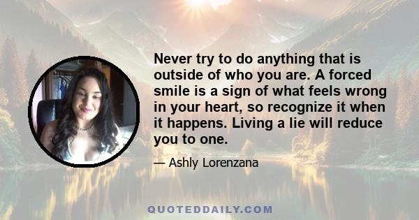 Never try to do anything that is outside of who you are. A forced smile is a sign of what feels wrong in your heart, so recognize it when it happens. Living a lie will reduce you to one.