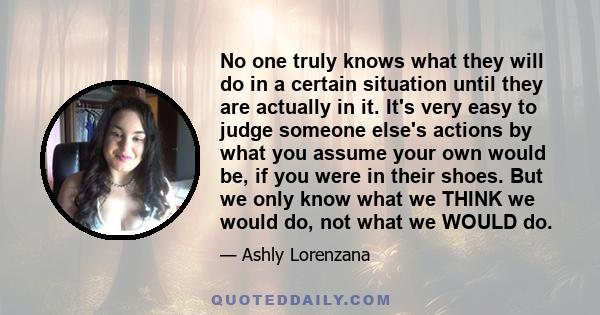 No one truly knows what they will do in a certain situation until they are actually in it. It's very easy to judge someone else's actions by what you assume your own would be, if you were in their shoes. But we only