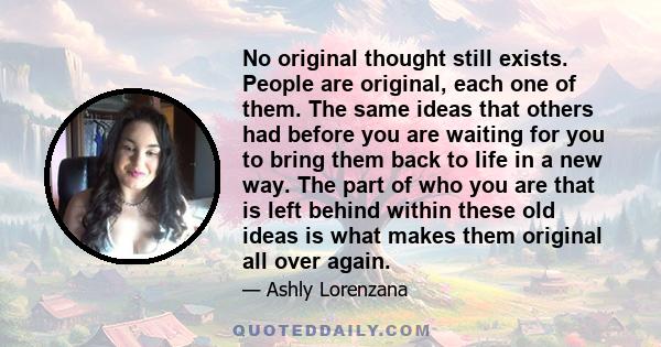 No original thought still exists. People are original, each one of them. The same ideas that others had before you are waiting for you to bring them back to life in a new way. The part of who you are that is left behind 