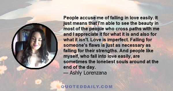 People accuse me of falling in love easily. It just means that I'm able to see the beauty in most of the people who cross paths with me and I appreciate it for what it is and also for what it isn't. Love is imperfect.