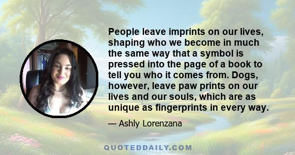 People leave imprints on our lives, shaping who we become in much the same way that a symbol is pressed into the page of a book to tell you who it comes from. Dogs, however, leave paw prints on our lives and our souls,