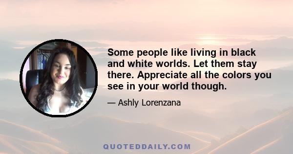 Some people like living in black and white worlds. Let them stay there. Appreciate all the colors you see in your world though.