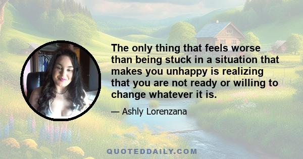 The only thing that feels worse than being stuck in a situation that makes you unhappy is realizing that you are not ready or willing to change whatever it is.