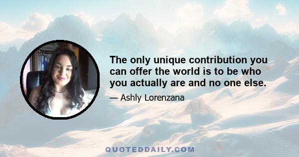 The only unique contribution you can offer the world is to be who you actually are and no one else.