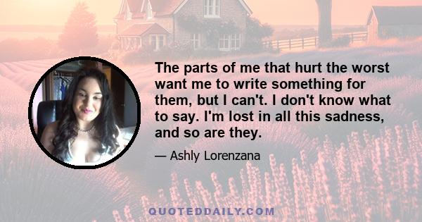 The parts of me that hurt the worst want me to write something for them, but I can't. I don't know what to say. I'm lost in all this sadness, and so are they.