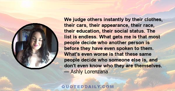 We judge others instantly by their clothes, their cars, their appearance, their race, their education, their social status. The list is endless. What gets me is that most people decide who another person is before they