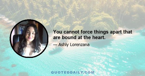 You cannot force things apart that are bound at the heart.