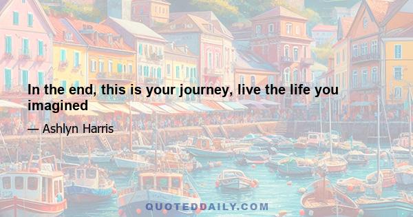 In the end, this is your journey, live the life you imagined